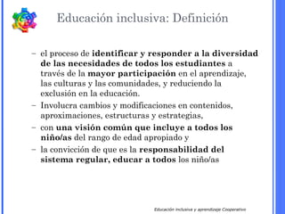 Educación inclusiva y aprendizaje Cooperativo
Educación inclusiva: Definición
– el proceso de identificar y responder a la diversidad
de las necesidades de todos los estudiantes a
través de la mayor participación en el aprendizaje,
las culturas y las comunidades, y reduciendo la
exclusión en la educación.
– Involucra cambios y modificaciones en contenidos,
aproximaciones, estructuras y estrategias,
– con una visión común que incluye a todos los
niño/as del rango de edad apropiado y
– la convicción de que es la responsabilidad del
sistema regular, educar a todos los niño/as
 