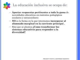 Educación inclusiva y aprendizaje Cooperativo
La educación inclusiva se ocupa de:
– Aportar respuestas pertinentes a toda la gama de
necesidades educativas en contextos pedagógicos
escolares y extraescolares
– NO es la forma en la que intentamos incorporar al
alumnado marginal en la corriente principal.,
– Sino que se plantea ¿Como transformar los
sistemas educativos para responder a la
diversidad?
 