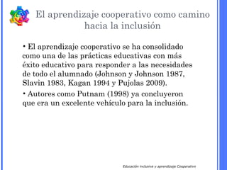 Educación inclusiva y aprendizaje Cooperativo
El aprendizaje cooperativo como camino
hacia la inclusión
• El aprendizaje cooperativo se ha consolidado
como una de las prácticas educativas con más
éxito educativo para responder a las necesidades
de todo el alumnado (Johnson y Johnson 1987,
Slavin 1983, Kagan 1994 y Pujolas 2009).
• Autores como Putnam (1998) ya concluyeron
que era un excelente vehículo para la inclusión.
 