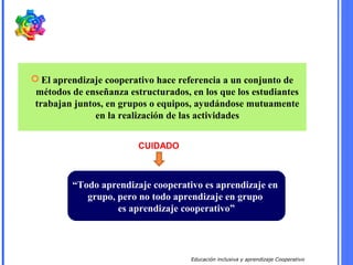 Educación inclusiva y aprendizaje Cooperativo
 El aprendizaje cooperativo hace referencia a un conjunto de
métodos de enseñanza estructurados, en los que los estudiantes
trabajan juntos, en grupos o equipos, ayudándose mutuamente
en la realización de las actividades
“Todo aprendizaje cooperativo es aprendizaje en
grupo, pero no todo aprendizaje en grupo
es aprendizaje cooperativo”
CUIDADO
 
