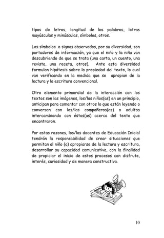 tipos de letras, longitud de las palabras, letras mayúsculas y minúsculas, símbolos, otros. 
Los símbolos o signos observados, por su diversidad, son portadores de información, ya que el niño y la niña van descubriendo de que se trata (una carta, un cuento, una revista, una receta, otros). Ante esta diversidad formulan hipótesis sobre la propiedad del texto, lo cual van verificando en la medida que se apropian de la lectura y la escritura convencional. 
Otro elemento primordial de la interacción con los textos son las imágenes, los/las niños(as) en un principio, anticipan para comentar con otros lo que están leyendo o conversan con los/las compañeros(as) o adultos intercambiando con éstos(as) acerca del texto que encontraron. 
Por estas razones, los/las docentes de Educación Inicial tendrán la responsabilidad de crear situaciones que permitan al niño (a) apropiarse de la lectura y escritura, desarrollar su capacidad comunicativa, con la finalidad de propiciar el inicio de estos procesos con disfrute, interés, curiosidad y de manera constructiva. 
10 
 