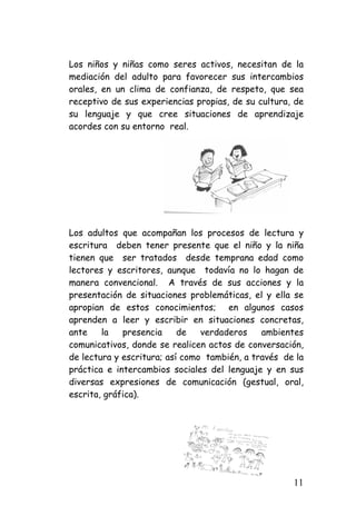Los niños y niñas como seres activos, necesitan de la mediación del adulto para favorecer sus intercambios orales, en un clima de confianza, de respeto, que sea receptivo de sus experiencias propias, de su cultura, de su lenguaje y que cree situaciones de aprendizaje acordes con su entorno real. 
Los adultos que acompañan los procesos de lectura y escritura deben tener presente que el niño y la niña tienen que ser tratados desde temprana edad como lectores y escritores, aunque todavía no lo hagan de manera convencional. A través de sus acciones y la presentación de situaciones problemáticas, el y ella se apropian de estos conocimientos; en algunos casos aprenden a leer y escribir en situaciones concretas, ante la presencia de verdaderos ambientes comunicativos, donde se realicen actos de conversación, de lectura y escritura; así como también, a través de la práctica e intercambios sociales del lenguaje y en sus diversas expresiones de comunicación (gestual, oral, escrita, gráfica). 
11 
 
