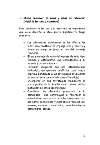 1. 
¿Cómo promover en niños y niñas de Educación Inicial la lectura y escritura? 
Para promover la lectura y la escritura es importante que el/la docente u otro adulto significativo tenga presente: 
• 
Las diferencias individuales de los niños y las niñas para construir el lenguaje oral y escrito y donde se ponga en juego el uso del lenguaje funcional. 
• 
El uso y manejo de material impreso de todo tipo, variado y estimulante, que corresponda a su interés y potencialidades. 
• 
Formular preguntas con una intencionalidad pedagógica que generen conflictos cognitivos, e imprima significado a las actividades al ubicarlas en un contexto con sentido para el/la niño(a). 
• 
Incorporar en sus estrategias mediadoras la participación de la familia como primer núcleo motivador de estos aprendizajes. 
• 
Considerar los elementos presentes de la comunidad que contribuyan a favorecer la apropiación constructiva de la lectura y escritura por parte de los niños y niñas (biblioteca pública, museos, centros comunitarios, establecimientos comerciales, otros). 
12 
 