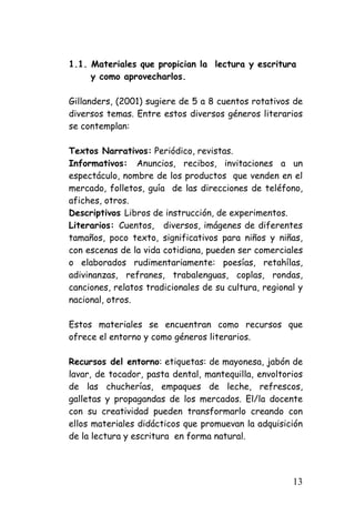 1.1. Materiales que propician la lectura y escritura 
y como aprovecharlos. 
Gillanders, (2001) sugiere de 5 a 8 cuentos rotativos de diversos temas. Entre estos diversos géneros literarios se contemplan: 
Textos Narrativos: Periódico, revistas. 
Informativos: Anuncios, recibos, invitaciones a un espectáculo, nombre de los productos que venden en el mercado, folletos, guía de las direcciones de teléfono, afiches, otros. 
Descriptivos Libros de instrucción, de experimentos. 
Literarios: Cuentos, diversos, imágenes de diferentes tamaños, poco texto, significativos para niños y niñas, con escenas de la vida cotidiana, pueden ser comerciales o elaborados rudimentariamente: poesías, retahílas, adivinanzas, refranes, trabalenguas, coplas, rondas, canciones, relatos tradicionales de su cultura, regional y nacional, otros. 
Estos materiales se encuentran como recursos que ofrece el entorno y como géneros literarios. 
Recursos del entorno: etiquetas: de mayonesa, jabón de lavar, de tocador, pasta dental, mantequilla, envoltorios de las chucherías, empaques de leche, refrescos, galletas y propagandas de los mercados. El/la docente con su creatividad pueden transformarlo creando con ellos materiales didácticos que promuevan la adquisición de la lectura y escritura en forma natural. 
13 
 