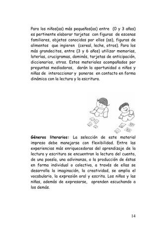 Para los niños(as) más pequeños(as) entre (0 y 3 años) es pertinente elaborar tarjetas con figuras de escenas familiares, objetos conocidos por ellos (as), figuras de alimentos que ingieren (cereal, leche, otros). Para los más grandecitos, entre (3 y 6 años) utilizar memorias, loterías, crucigramas, dominós, tarjetas de anticipación, diccionarios, otros. Estos materiales acompañados por preguntas mediadoras, darán la oportunidad a niños y niñas de interaccionar y ponerse en contacto en forma dinámica con la lectura y la escritura. 
Géneros literarios: La selección de este material impreso debe manejarse con flexibilidad. Entre las experiencias más enriquecedoras del aprendizaje de la lectura y escritura se encuentran la lectura del cuento, de una poesía, una adivinanza, o la producción de éstas en forma individual o colectiva, a través de ellas se desarrolla la imaginación, la creatividad, se amplia el vocabulario, la expresión oral y escrita. Los niños y las niñas, además de expresarse, aprenden escuchando a los demás. 
14 
 