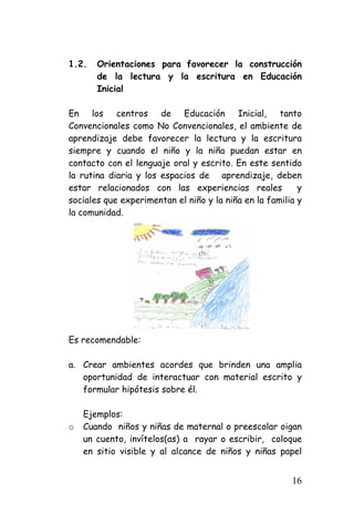 1.2. Orientaciones para favorecer la construcción de la lectura y la escritura en Educación Inicial 
En los centros de Educación Inicial, tanto Convencionales como No Convencionales, el ambiente de aprendizaje debe favorecer la lectura y la escritura siempre y cuando el niño y la niña puedan estar en contacto con el lenguaje oral y escrito. En este sentido la rutina diaria y los espacios de aprendizaje, deben estar relacionados con las experiencias reales y sociales que experimentan el niño y la niña en la familia y la comunidad. 
Es recomendable: 
a. 
Crear ambientes acordes que brinden una amplia oportunidad de interactuar con material escrito y formular hipótesis sobre él. 
Ejemplos: 
o 
Cuando niños y niñas de maternal o preescolar oigan un cuento, invítelos(as) a rayar o escribir, coloque en sitio visible y al alcance de niños y niñas papel 16 
 