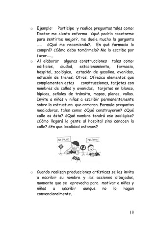 o 
Ejemplo: Participe y realice preguntas tales como: Doctor me siento enferma ¿qué podría recetarme para sentirme mejor?, me duele mucho la garganta …… ¿Qué me recomienda?. En qué farmacia lo compró? ¿Cómo debo tomármelo? Me lo escribe por favor….., 
o 
Al elaborar algunas construcciones tales como: edificios, ciudad, estacionamiento, farmacia, hospital, zoológico, estación de gasolina, avenidas, estación de trenes. Otros. Ofrezca elementos que complementen estas construcciones, tarjetas con nombres de calles y avenidas, tarjetas en blanco, lápices, señales de tránsito, mapas, planos, vallas. Invite a niños y niñas a escribir permanentemente sobre la estructura que armaron. Formule preguntas mediadoras, tales como: ¿Qué construyeron? ¿Qué calle es ésta? ¿Qué nombre tendrá ese zoológico? ¿Cómo llegará la gente al hospital sino conocen la calle? ¿En que localidad estamos? 
o 
Cuando realizan producciones artísticas se les invita a escribir su nombre y las acciones dibujadas, momento que se aprovecha para motivar a niños y niñas a escribir aunque no lo hagan convencionalmente. 
18 
 