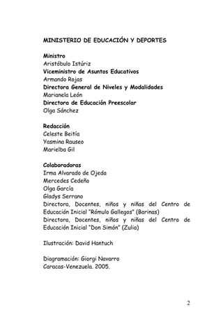 MINISTERIO DE EDUCACIÓN Y DEPORTES 
Ministro 
Aristóbulo Istúriz 
Viceministro de Asuntos Educativos 
Armando Rojas 
Directora General de Niveles y Modalidades 
Marianela León 
Directora de Educación Preescolar 
Olga Sánchez 
Redacción 
Celeste Beitía 
Yasmina Rauseo 
Marielba Gil 
Colaboradoras 
Irma Alvarado de Ojeda 
Mercedes Cedeño 
Olga García 
Gladys Serrano 
Directora, Docentes, niños y niñas del Centro de Educación Inicial “Rómulo Gallegos” (Barinas) 
Directora, Docentes, niños y niñas del Centro de Educación Inicial “Don Simón” (Zulia) 
Ilustración: David Hantuch 
Diagramación: Giorgi Navarro 
Caracas-Venezuela. 2005. 
2 
 