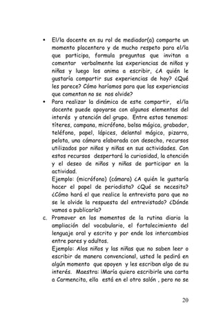 ƒ 
El/la docente en su rol de mediador(a) comparte un momento placentero y de mucho respeto para el/la que participa, formula preguntas que invitan a comentar verbalmente las experiencias de niños y niñas y luego los anima a escribir, ¿A quién le gustaría compartir sus experiencias de hoy? ¿Qué les parece? Cómo haríamos para que las experiencias que comentan no se nos olvide? 
ƒ 
Para realizar la dinámica de este compartir, el/la docente puede apoyarse con algunos elementos del interés y atención del grupo. Entre estos tenemos: títeres, campana, micrófono, bolsa mágica, grabador, teléfono, papel, lápices, delantal mágico, pizarra, pelota, una cámara elaborada con desecho, recursos utilizados por niños y niñas en sus actividades. Con estos recursos despertará la curiosidad, la atención y el deseo de niños y niñas de participar en la actividad. 
Ejemplo: (micrófono) (cámara) ¿A quién le gustaría hacer el papel de periodista? ¿Qué se necesita? ¿Cómo hará el que realice la entrevista para que no se le olvide la respuesta del entrevistado? ¿Dónde vamos a publicarla? 
c. 
Promover en los momentos de la rutina diaria la ampliación del vocabulario, el fortalecimiento del lenguaje oral y escrito y por ende los intercambios entre pares y adultos. 
Ejemplo: Alos niños y las niñas que no saben leer o escribir de manera convencional, usted le pedirá en algún momento que apoyen y les escriban algo de su interés. Maestra: ¡María quiero escribirle una carta a Carmencita, ella está en el otro salón , pero no se 20 
 