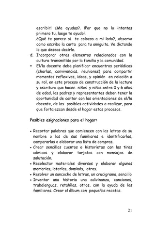 escribir! ¿Me ayudas?. ¡Por que no lo intentas primero tu, luego te ayudo!. 
¿Qué te parece si te colocas a mi lado?, observa como escribo la carta para tu amiguita. Ve dictando lo que deseas decirle. 
d. 
Incorporar otros elementos relacionados con la cultura transmitida por la familia y la comunidad. 
ƒ 
El/la docente debe planificar encuentros periódicos (charlas, convivencias, reuniones) para compartir momentos reflexivos, ideas, y opinión en relación a su rol, en este proceso de construcción de la lectura y escritura que hacen niños y niñas entre 0 y 6 años de edad, los padres y representantes deben tener la oportunidad de contar con las orientaciones de el/la docente, de las posibles actividades a realizar, para que fortalezcan desde el hogar estos procesos. 
Posibles asignaciones para el hogar: 
• 
Recortar palabras que comiencen con las letras de su nombre o los de sus familiares e identificarlas, compararlas o elaborar una lista de compras. 
• 
Crear sencillos cuentos o historietas con las tiras cómicas y elaborar tarjetas con mensajes de salutación. 
• 
Recolectar materiales diversos y elaborar algunas memorias, loterías, dominós, otros. 
• 
Resolver un sancocho de letras, un crucigrama, sencillo 
• 
Inventar una historia una adivinanza, canciones, trabalenguas, retahílas, otros, con la ayuda de los familiares. Crear el álbum con pequeñas recetas. 
21 
 