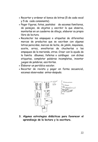 • 
Recortar y ordenar el banco de letras (5 de cada vocal y 5 de cada consonante). 
• 
Pegar figuras, fotos, postales: de escenas familiares, de paisajes, de objetos y escribir lo que observa, montarlas en un cuaderno de dibujo, elaborar su propio libro de lectura. 
• 
Recolectar los empaques o etiquetas de diferentes marcas de productos que se escriban con algunas letras parecidas, marcas de leche, de jabón, mayonesa, aceite, arroz, envoltorios de chucherías o los empaques de la merienda, otros. Crear con la ayuda de la familia álbumes, folletos o catálogos con dichas etiquetas, completar palabras incompletas, inventar juegos de palabras, escribirlas. 
• 
Elaborar un periódico escolar. 
• 
Recortar de revista y pegar en forma secuencial, escenas observadas antes–después. 
3. 
Algunas estrategias didácticas para favorecer el aprendizaje de la lectura y la escritura. 
22 
 