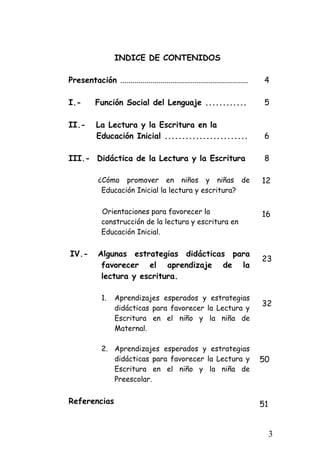 INDICE DE CONTENIDOS 
Presentación ................................................................ 
I.- Función Social del Lenguaje ............ 
II.- La Lectura y la Escritura en la 
Educación Inicial ........................ 
III.- Didáctica de la Lectura y la Escritura 
¿Cómo promover en niños y niñas de Educación Inicial la lectura y escritura? 
Orientaciones para favorecer la construcción de la lectura y escritura en Educación Inicial. 
IV.- Algunas estrategias didácticas para favorecer el aprendizaje de la lectura y escritura. 
1. 
Aprendizajes esperados y estrategias didácticas para favorecer la Lectura y Escritura en el niño y la niña de Maternal. 
2. 
Aprendizajes esperados y estrategias didácticas para favorecer la Lectura y Escritura en el niño y la niña de Preescolar. 
Referencias 
4 
5 
6 
8 
12 
16 
23 
32 
50 
51 
3 
 