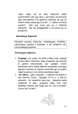 como: ¿Qué ves en este material? ¿Qué encontraste? ¿En ese libro o periódico encontraste algo interesante? ¿Te gustaría contarme de que se trata? ¿Cómo sabes que dice allí…..? ¿Cómo te distes cuenta? ¿Por qué crees que es…..? ¿Podrías leérmelo? ¿Es una propaganda? o ¿la marca de un producto? 
Aprendizaje Esperado 
Inventar cuentos, historias,, trabalenguas, retahílas, adivinanzas, poesías y leyendas, y los comparte con otros niños(as) adultos. 
Estrategias Didáctica. 
• 
Proponga a un grupo de niños y niñas crear algunas producciones literarias, haga preguntas de acuerdo al género seleccionado, por ejemplo: ¿Como podríamos entre todos elaborar una poesía, entregue algunos recortes de figuras conocidas por el grupo? ¿Qué le parece si con estas inventamos algo?….. 
• 
De indicio, cómo comenzar… a elaborar un cuento o una historia. Otros…. Ejemplo: Yo la vi., y ella se escondió…. Es redondita como una…. Apóyelos hasta completar la idea… pregunte ¿Que otra cosa podemos inventar que tenga que ver con un animal?, ¿con el sol, la luna?,… 
37 
 