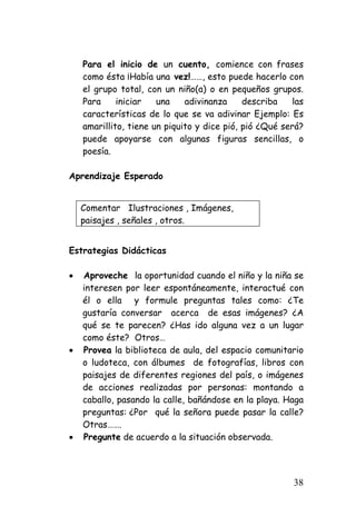 Para el inicio de un cuento, comience con frases como ésta ¡Había una vez!……, esto puede hacerlo con el grupo total, con un niño(a) o en pequeños grupos. Para iniciar una adivinanza describa las características de lo que se va adivinar Ejemplo: Es amarillito, tiene un piquito y dice pió, pió ¿Qué será? puede apoyarse con algunas figuras sencillas, o poesía. 
Aprendizaje Esperado 
Comentar Ilustraciones , Imágenes, 
paisajes , señales , otros. 
Estrategias Didácticas 
• 
Aproveche la oportunidad cuando el niño y la niña se interesen por leer espontáneamente, interactué con él o ella y formule preguntas tales como: ¿Te gustaría conversar acerca de esas imágenes? ¿A qué se te parecen? ¿Has ido alguna vez a un lugar como éste? Otros… 
• 
Provea la biblioteca de aula, del espacio comunitario o ludoteca, con álbumes de fotografías, libros con paisajes de diferentes regiones del país, o imágenes de acciones realizadas por personas: montando a caballo, pasando la calle, bañándose en la playa. Haga preguntas: ¿Por qué la señora puede pasar la calle? Otras……. 
• 
Pregunte de acuerdo a la situación observada. 
38 
 