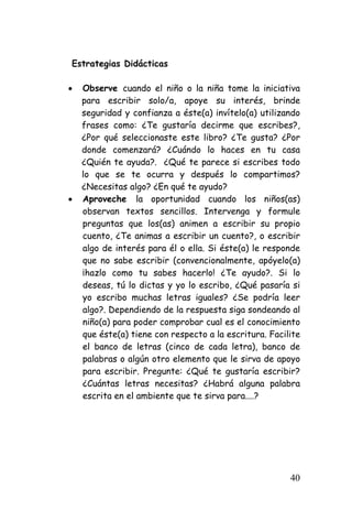 Estrategias Didácticas 
• 
Observe cuando el niño o la niña tome la iniciativa para escribir solo/a, apoye su interés, brinde seguridad y confianza a éste(a) invítelo(a) utilizando frases como: ¿Te gustaría decirme que escribes?, ¿Por qué seleccionaste este libro? ¿Te gusta? ¿Por donde comenzará? ¿Cuándo lo haces en tu casa ¿Quién te ayuda?. ¿Qué te parece si escribes todo lo que se te ocurra y después lo compartimos? ¿Necesitas algo? ¿En qué te ayudo? 
• 
Aproveche la oportunidad cuando los niños(as) observan textos sencillos. Intervenga y formule preguntas que los(as) animen a escribir su propio cuento, ¿Te animas a escribir un cuento?, o escribir algo de interés para él o ella. Si éste(a) le responde que no sabe escribir (convencionalmente, apóyelo(a) ¡hazlo como tu sabes hacerlo! ¿Te ayudo?. Si lo deseas, tú lo dictas y yo lo escribo, ¿Qué pasaría si yo escribo muchas letras iguales? ¿Se podría leer algo?. Dependiendo de la respuesta siga sondeando al niño(a) para poder comprobar cual es el conocimiento que éste(a) tiene con respecto a la escritura. Facilite el banco de letras (cinco de cada letra), banco de palabras o algún otro elemento que le sirva de apoyo para escribir. Pregunte: ¿Qué te gustaría escribir? ¿Cuántas letras necesitas? ¿Habrá alguna palabra escrita en el ambiente que te sirva para....? 
40 
 