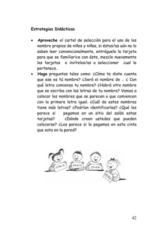 Estrategias Didácticas 
• 
Aproveche el cartel de selección para el uso de los nombre propios de niños y niñas, si éstos/as aún no lo saben leer convencionalmente, entréguele la tarjeta para que se familiarice con éste, mezcle nuevamente las tarjetas e invítelos/as a seleccionar cual le pertenece. 
• 
Haga preguntas tales como: ¿Cómo te diste cuenta que ese es tú nombre? ¿Será el nombre de … ¿ Con qué letra comienza tu nombre? ¿Habrá otro nombre que se escriba con las letras de tu nombre? Vamos a colocar los nombres que se parecen o que comiencen con la primera letra igual. ¿Cuál de estos nombres tiene más letras? ¿Podrían identificarlas? ¿Qué les parece si pegamos en un sitio del salón estas tarjetas? ¿Dónde creen ustedes que pueden colocarse? ¿Les parece si la pegamos en esta cinta que esta en la pared? 
42 
 
