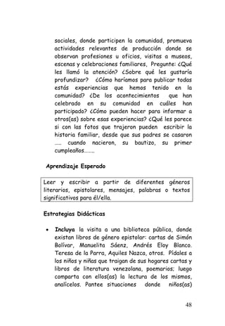 sociales, donde participen la comunidad, promueva actividades relevantes de producción donde se observan profesiones u oficios, visitas a museos, escenas y celebraciones familiares, Pregunte: ¿Qué les llamó la atención? ¿Sobre qué les gustaría profundizar? ¿Cómo haríamos para publicar todas estás experiencias que hemos tenido en la comunidad? ¿De los acontecimientos que han celebrado en su comunidad en cuáles han participado? ¿Cómo pueden hacer para informar a otros(as) sobre esas experiencias? ¿Qué les parece si con las fotos que trajeron pueden escribir la historia familiar, desde que sus padres se casaron ….. cuando nacieron, su bautizo, su primer cumpleaños…….. 
Aprendizaje Esperado 
Leer y escribir a partir de diferentes géneros literarios, epistolares, mensajes, palabras o textos significativos para él/ella. 
Estrategias Didácticas 
• 
Incluya la visita a una biblioteca pública, donde existan libros de género epistolar: cartas de Simón Bolívar, Manuelita Sáenz, Andrés Eloy Blanco. Teresa de la Parra, Aquiles Nazca, otros. Pídales a los niños y niñas que traigan de sus hogares cartas y libros de literatura venezolana, poemarios; luego comparta con ellos(as) la lectura de los mismos, analícelos. Pantee situaciones donde niños(as) 48 
 