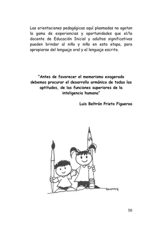 Las orientaciones pedagógicas aquí plasmadas no agotan la gama de experiencias y oportunidades que el/la docente de Educación Inicial y adultos significativos pueden brindar al niño y niña en esta etapa, para apropiarse del lenguaje oral y el lenguaje escrito. 
“Antes de favorecer el memorismo exagerado debemos procurar el desarrollo armónico de todas las aptitudes, de las funciones superiores de la inteligencia humana” 
Luis Beltrán Prieto Figueroa 
50 
 