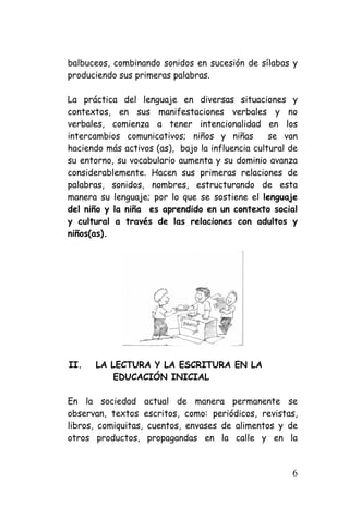 balbuceos, combinando sonidos en sucesión de sílabas y produciendo sus primeras palabras. 
La práctica del lenguaje en diversas situaciones y contextos, en sus manifestaciones verbales y no verbales, comienza a tener intencionalidad en los intercambios comunicativos; niños y niñas se van haciendo más activos (as), bajo la influencia cultural de su entorno, su vocabulario aumenta y su dominio avanza considerablemente. Hacen sus primeras relaciones de palabras, sonidos, nombres, estructurando de esta manera su lenguaje; por lo que se sostiene el lenguaje del niño y la niña es aprendido en un contexto social y cultural a través de las relaciones con adultos y niños(as). 
II. 
LA LECTURA Y LA ESCRITURA EN LA 
EDUCACIÓN INICIAL 
En la sociedad actual de manera permanente se observan, textos escritos, como: periódicos, revistas, libros, comiquitas, cuentos, envases de alimentos y de otros productos, propagandas en la calle y en la 6 
 