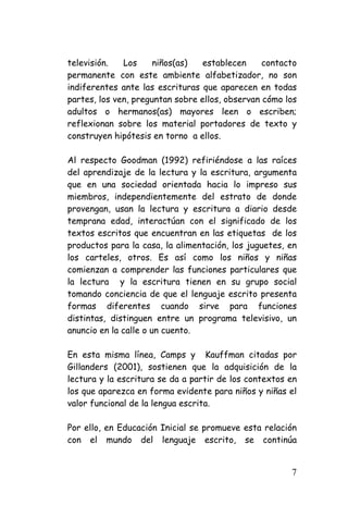 televisión. Los niños(as) establecen contacto permanente con este ambiente alfabetizador, no son indiferentes ante las escrituras que aparecen en todas partes, los ven, preguntan sobre ellos, observan cómo los adultos o hermanos(as) mayores leen o escriben; reflexionan sobre los material portadores de texto y construyen hipótesis en torno a ellos. 
Al respecto Goodman (1992) refiriéndose a las raíces del aprendizaje de la lectura y la escritura, argumenta que en una sociedad orientada hacia lo impreso sus miembros, independientemente del estrato de donde provengan, usan la lectura y escritura a diario desde temprana edad, interactúan con el significado de los textos escritos que encuentran en las etiquetas de los productos para la casa, la alimentación, los juguetes, en los carteles, otros. Es así como los niños y niñas comienzan a comprender las funciones particulares que la lectura y la escritura tienen en su grupo social tomando conciencia de que el lenguaje escrito presenta formas diferentes cuando sirve para funciones distintas, distinguen entre un programa televisivo, un anuncio en la calle o un cuento. 
En esta misma línea, Camps y Kauffman citadas por Gillanders (2001), sostienen que la adquisición de la lectura y la escritura se da a partir de los contextos en los que aparezca en forma evidente para niños y niñas el valor funcional de la lengua escrita. 
Por ello, en Educación Inicial se promueve esta relación con el mundo del lenguaje escrito, se continúa 
7 
 