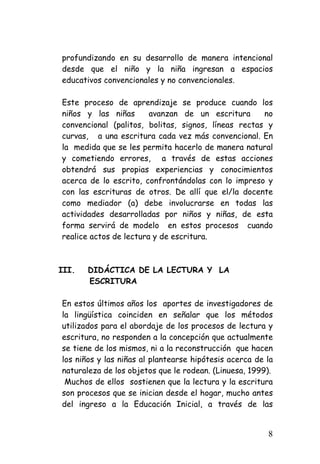 profundizando en su desarrollo de manera intencional desde que el niño y la niña ingresan a espacios educativos convencionales y no convencionales. 
Este proceso de aprendizaje se produce cuando los niños y las niñas avanzan de un escritura no convencional (palitos, bolitas, signos, líneas rectas y curvas, a una escritura cada vez más convencional. En la medida que se les permita hacerlo de manera natural y cometiendo errores, a través de estas acciones obtendrá sus propias experiencias y conocimientos acerca de lo escrito, confrontándolas con lo impreso y con las escrituras de otros. De allí que el/la docente como mediador (a) debe involucrarse en todas las actividades desarrolladas por niños y niñas, de esta forma servirá de modelo en estos procesos cuando realice actos de lectura y de escritura. 
III. 
DIDÁCTICA DE LA LECTURA Y LA 
ESCRITURA 
En estos últimos años los aportes de investigadores de la lingüística coinciden en señalar que los métodos utilizados para el abordaje de los procesos de lectura y escritura, no responden a la concepción que actualmente se tiene de los mismos, ni a la reconstrucción que hacen los niños y las niñas al plantearse hipótesis acerca de la naturaleza de los objetos que le rodean. (Linuesa, 1999). 
Muchos de ellos sostienen que la lectura y la escritura son procesos que se inician desde el hogar, mucho antes del ingreso a la Educación Inicial, a través de las 8 
 