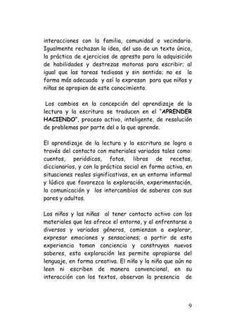 interacciones con la familia, comunidad o vecindario. Igualmente rechazan la idea, del uso de un texto único, la práctica de ejercicios de apresto para la adquisición de habilidades y destrezas motoras para escribir; al igual que las tareas tediosas y sin sentido; no es la forma más adecuada y así lo expresan para que niños y niñas se apropien de este conocimiento. 
Los cambios en la concepción del aprendizaje de la lectura y la escritura se traducen en el “APRENDER HACIENDO“, proceso activo, inteligente, de resolución de problemas por parte del o la que aprende. 
El aprendizaje de la lectura y la escritura se logra a través del contacto con materiales variados tales como: cuentos, periódicos, fotos, libros de recetas, diccionarios, y con la práctica social en forma activa, en situaciones reales significativas, en un entorno informal y lúdico que favorezca la exploración, experimentación, la comunicación y los intercambios de saberes con sus pares y adultos. 
Los niños y las niñas al tener contacto activo con los materiales que les ofrece el entorno, y al enfrentarse a diversos y variados géneros, comienzan a explorar, expresar emociones y sensaciones; a partir de esta experiencia toman conciencia y construyen nuevos saberes, esta exploración les permite apropiarse del lenguaje, en forma creativa. El niño y la niña que aún no leen ni escriben de manera convencional, en su interacción con los textos, observan la presencia de 
9 
 