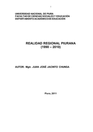 1
UNIVERSIDAD NACIONAL DE PIURA
FACULTAD DE CIENCIAS SOCIALES Y EDUCACIÓN
DEPARTAMENTO ACADÉMICODE EDUCACIÓN
REALIDAD REGIONAL PIURANA
(1990 – 2010)
AUTOR: Mgtr. JUAN JOSÉ JACINTO CHUNGA
Piura, 2011
 