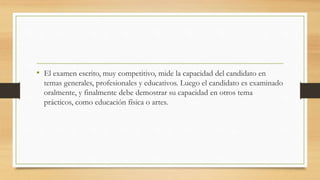 • El examen escrito, muy competitivo, mide la capacidad del candidato en
temas generales, profesionales y educativos. Luego el candidato es examinado
oralmente, y finalmente debe demostrar su capacidad en otros tema
prácticos, como educación física o artes.
 