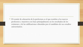• El comité de educación de la prefectura es el que nombra a los nuevos
profesores y maestros con base principalmente en los resultados de los
exámenes y de las calificaciones obtenidas por el candidato de sus estudios
universitarios.
 
