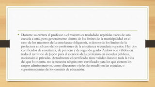 • Durante su carrera el profesor o el maestro es trasladado repetidas veces de una
escuela a otra, pero generalmente dentro de los límites de la municipalidad en el
caso de los maestros de la enseñanza obligatoria, o dentro de los límites de la
prefectura en el caso de los profesores de la enseñanza secundaria superior. Hay dos
certificados de enseñanza, de primero y de segundo grado. Ambos son válidos en
todo el territorio de Japón para el ejercicio de la profesión en escuelas públicas,
nacionales o privadas. Actualmente el certificado tiene validez durante toda la vida
del que lo ostenta. no se necesita ningún otro certificado para los que ejercen los
cargos administrativos, como directores o jefes de estudio en las escuelas, o
superintendentes de los comités de educación.
 
