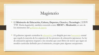Magisterio
• El Ministerio de Educación, Cultura, Deportes, Ciencia y Tecnología (文部科
学省 Monbu-kagakushō), también conocido como MEXT o Monkashō, es uno de
los ministerios del gobierno de Japón.
• El gobierno japonés centraliza la educación, y es dirigida por una burocracia estatal
que regula la mayoría de los aspectos de los procesos de educación japoneses. La ley
de educación japonesa requiere a las escuelas que usen libros de textos que sigan un
modelo curricular definido por el ministerio, excepto para algunas excepciones.
 