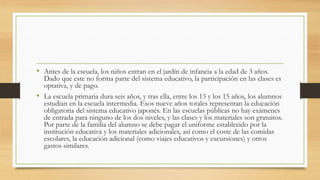 • Antes de la escuela, los niños entran en el jardín de infancia a la edad de 3 años.
Dado que este no forma parte del sistema educativo, la participación en las clases es
optativa, y de pago.
• La escuela primaria dura seis años, y tras ella, entre los 13 y los 15 años, los alumnos
estudian en la escuela intermedia. Esos nueve años totales representan la educación
obligatoria del sistema educativo japonés. En las escuelas públicas no hay exámenes
de entrada para ninguno de los dos niveles, y las clases y los materiales son gratuitos.
Por parte de la familia del alumno se debe pagar el uniforme establecido por la
institución educativa y los materiales adicionales, así como el coste de las comidas
escolares, la educación adicional (como viajes educativos y excursiones) y otros
gastos similares.
 