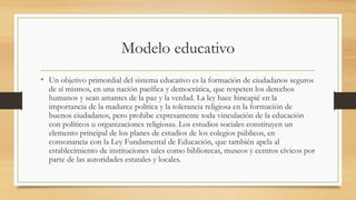Modelo educativo
• Un objetivo primordial del sistema educativo es la formación de ciudadanos seguros
de sí mismos, en una nación pacífica y democrática, que respeten los derechos
humanos y sean amantes de la paz y la verdad. La ley hace hincapié en la
importancia de la madurez política y la tolerancia religiosa en la formación de
buenos ciudadanos, pero prohibe expresamente toda vinculación de la educación
con políticos u organizaciones religiosas. Los estudios sociales constituyen un
elemento principal de los planes de estudios de los colegios públicos, en
consonancia con la Ley Fundamental de Educación, que también apela al
establecimiento de instituciones tales como bibliotecas, museos y centros cívicos por
parte de las autoridades estatales y locales.
 