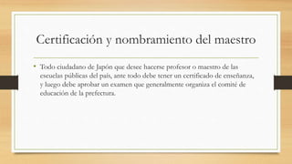 Certificación y nombramiento del maestro
• Todo ciudadano de Japón que desee hacerse profesor o maestro de las
escuelas públicas del país, ante todo debe tener un certificado de enseñanza,
y luego debe aprobar un examen que generalmente organiza el comité de
educación de la prefectura.
 