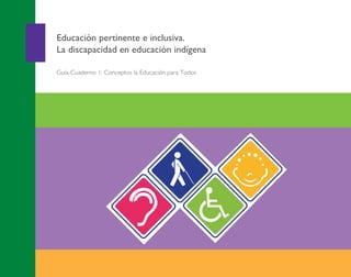 APOYO EDUCATIVO
1
Educación pertinente e inclusiva.
La discapacidad en educación indígena
Guía-Cuaderno 1: Conceptos la Educación para Todos
Guía-Cuaderno1:ConceptosbásicosentornoalaEducaciónparaTodos
Portada Discapacidad general 2013.pdf 1 26/11/13 18:41
 