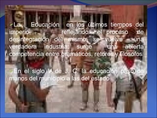 La  Educación  en los últimos tiempos del imperio,  reflejando  el proceso  de desintegración del mismo, se vuelve  una verdadera industria; surge  una abierta competencia entre gramáticos, retores y filósofos En el siglo V de J. C. la educación pasó de manos del municipio a las del estado 