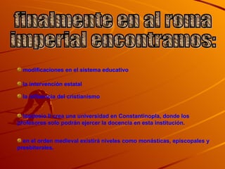 finalmente en al roma  imperial encontramos: modificaciones en el sistema educativo la intervención estatal la influencia del cristianismo teodosio II crea una universidad en Constantinopla, donde los profesores solo podrán ejercer la docencia en esta institución. en el orden medieval existirá niveles como monásticas, episcopales y presbiterales. 
