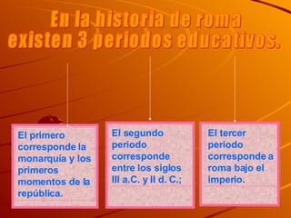 En la historia de roma  existen 3 periodos educativos. El primero corresponde la monarquía y los primeros momentos de la república. El segundo periodo corresponde entre los siglos III a.C. y II d. C.; El tercer periodo corresponde a roma bajo el imperio. 