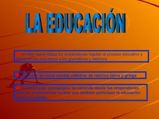 LA EDUCACIÓN en esta nueva etapa los emperadores regulan el proceso educativo y reducirán los impuestos a los gramáticos y retóricos Se crean en roma sendas cátedras de retórica latina y griega el mecenazgo pedagógico se extiende desde los emperadores asta las aristocracias locales que también participan la educación en sus ciudades. 