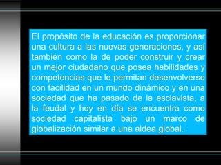 El propósito de la educación es proporcionar una cultura a las nuevas generaciones, y así también como la de poder construir y crear un mejor ciudadano que posea habilidades y competencias que le permitan desenvolverse con facilidad en un mundo dinámico y en una sociedad que ha pasado de la esclavista, a la feudal y hoy en día se encuentra como sociedad capitalista bajo un marco de globalización similar a una aldea global.