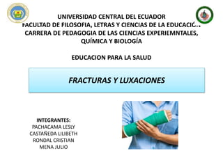 UNIVERSIDAD CENTRAL DEL ECUADOR
FACULTAD DE FILOSOFIA, LETRAS Y CIENCIAS DE LA EDUCACIÓN
CARRERA DE PEDAGOGIA DE LAS CIENCIAS EXPERIEMNTALES,
QUÍMICA Y BIOLOGÍA
EDUCACION PARA LA SALUD
FRACTURAS Y LUXACIONES
INTEGRANTES:
PACHACAMA LESLY
CASTAÑEDA LILIBETH
RONDAL CRISTIAN
MENA JULIO
 