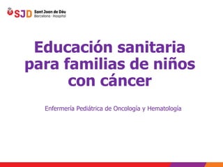 Educación sanitaria
para familias de niños
con cáncer
Enfermería Pediátrica de Oncología y Hematología
 
