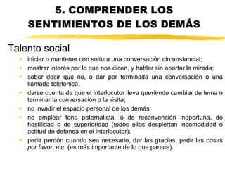 5. COMPRENDER LOS SENTIMIENTOS DE LOS DEMÁS iniciar o mantener con soltura una conversación circunstancial; mostrar interés por lo que nos dicen, y hablar sin apartar la mirada; saber decir que no, o dar por terminada una conversación o una llamada telefónica;  darse cuenta de que el interlocutor lleva queriendo cambiar de tema o terminar la conversación o la visita; no invadir el espacio personal de los demás;  no emplear tono paternalista, o de reconvención inoportuna, de hostilidad o de superioridad (todos ellos despiertan incomodidad o actitud de defensa en el interlocutor); pedir perdón cuando sea necesario, dar las gracias, pedir las cosas  por favor , etc. (es más importante de lo que parece). Talento social 