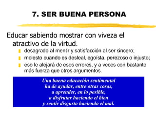 7. SER BUENA PERSONA desagrado al mentir y satisfacción al ser sincero; molesto cuando es desleal, egoísta, perezoso o injusto; eso le alejará de esos errores, y a veces con bastante más fuerza que otros argumentos.  Una buena educación sentimental ha de ayudar, entre otras cosas, a aprender, en lo posible, a disfrutar haciendo el bien y sentir disgusto haciendo el mal. Educar sabiendo mostrar con viveza el atractivo de la virtud . 
