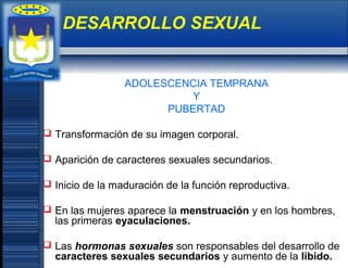 ADOLESCENCIA TEMPRANA
Y
PUBERTAD
 Transformación de su imagen corporal.
 Aparición de caracteres sexuales secundarios.
 Inicio de la maduración de la función reproductiva.
 En las mujeres aparece la menstruación y en los hombres,
las primeras eyaculaciones.
 Las hormonas sexuales son responsables del desarrollo de
caracteres sexuales secundarios y aumento de la libido.
DESARROLLO SEXUAL
 