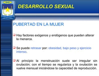 PUBERTAD EN LA MUJER
 Hay factores exógenos y endógenos que pueden alterar
la menarca.
 Se puede retrasar por: obesidad, bajo peso y ejercicio
intenso.
 Al principio la menstruación suele ser irregular sin
ovulación; con el tiempo se regulariza y la ovulación se
vuelve mensual iniciándose la capacidad de reproducción.
DESARROLLO SEXUAL
 