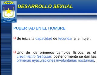 PUBERTAD EN EL HOMBRE
Se inicia la capacidad de fecundar a la mujer.
Uno de los primeros cambios físicos, es el
crecimiento testicular, posteriormente se dan las
primeras eyaculaciones involuntarias nocturnas.
DESARROLLO SEXUAL
 