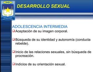 ADOLESCENCIA INTERMEDIA
Aceptación de su imagen corporal.
Búsqueda de su identidad y autonomía (conducta
rebelde).
Inicio de las relaciones sexuales, sin búsqueda de
procreación.
Indicios de su orientación sexual.
DESARROLLO SEXUAL
 
