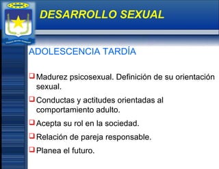 ADOLESCENCIA TARDÍA
Madurez psicosexual. Definición de su orientación
sexual.
Conductas y actitudes orientadas al
comportamiento adulto.
Acepta su rol en la sociedad.
Relación de pareja responsable.
Planea el futuro.
DESARROLLO SEXUAL
 