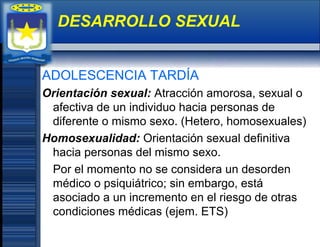 ADOLESCENCIA TARDÍA
Orientación sexual: Atracción amorosa, sexual o
afectiva de un individuo hacia personas de
diferente o mismo sexo. (Hetero, homosexuales)
Homosexualidad: Orientación sexual definitiva
hacia personas del mismo sexo.
Por el momento no se considera un desorden
médico o psiquiátrico; sin embargo, está
asociado a un incremento en el riesgo de otras
condiciones médicas (ejem. ETS)
DESARROLLO SEXUAL
 